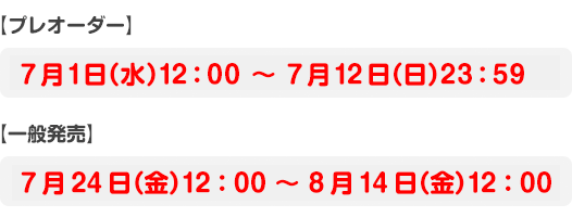 【プレオーダー】7月1日（水）12：00 〜 7月12日（日）23：59【一般発売】7月24日（金）12：00 ～ 8月14日（金）12：00