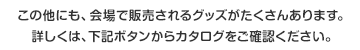 この他にも、会場で販売されるグッズがたくさんあります。詳しくは、下記ボタンからカタログをご確認ください。