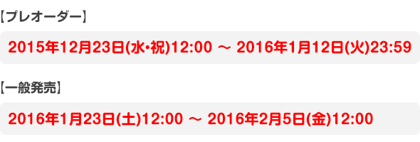 【プレオーダー】2015年12月23日(水・祝)12:00 ～ 2016年1月12日(火)23:59【一般発売】2016年1月23日(土)12:00 ～ 2016年2月5日(金)12:00