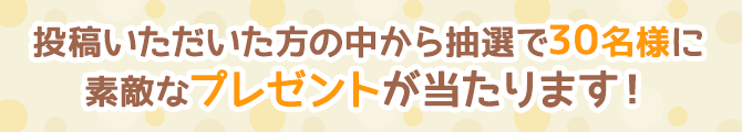 投稿いただいた方の中から抽選で30名様に素敵なプレゼントが当たります！