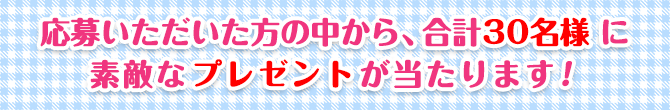 応募いただいた方の中から、合計30名様に素敵なプレゼントが当たります！