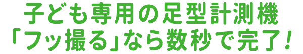 子ども専用の足型計測機「フッ撮る」なら数秒で完了！