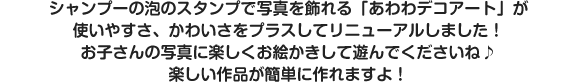 シャンプーの泡のスタンプで写真を飾れる「あわわデコアート」が使いやすさ、かわいさをプラスしてリニューアルしました！お子さんの写真に楽しくお絵かきして遊んでくださいね♪楽しい作品が簡単に作れますよ！