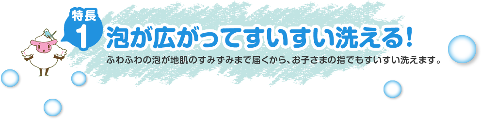 特長1泡が広がってすいすい洗える！ふわふわの泡が地肌のすみずみまで届くから、お子さまの指でもすいすい洗えます。