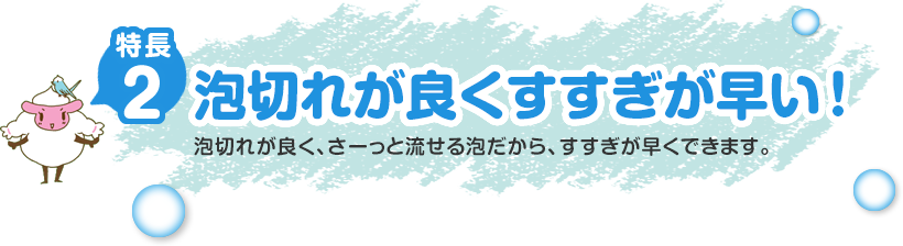 特長2泡切れが良くすすぎが早い！泡切れが良く、さーっと流せる泡だから、すすぎが早くできます。