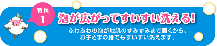 “特徴１泡が広がってすいすい洗える！ふわふわの泡が地肌のすみずみまで届くから、お子さまの指でもすいすい洗えます。