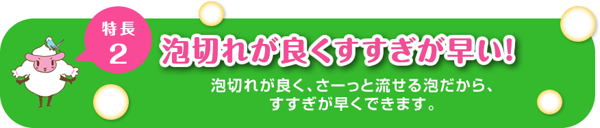 “特徴２泡切れが良くすすぎが早い！泡切れが良く、さーっと流せる泡だから、すすぎが早くできます。