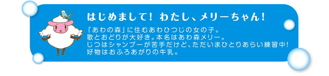 はじめまして！ わたし、メリーちゃん！「あわの森」に住むあわひつじの女の子。歌とおどりが大好き。本名はあわ森メリー。じつはシャンプーが苦手だけど、ただいまひとりあらい練習中！好物はおふろあがりの牛乳。