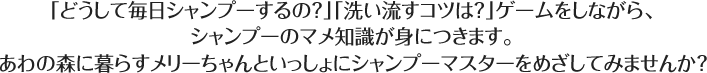 「どうして毎日シャンプーするの？」「洗い流すコツは？」ゲームをしながら、シャンプーのマメ知識が身につきます。あわの森に暮らすメリーちゃんといっしょにシャンプーマスターをめざしてみませんか？